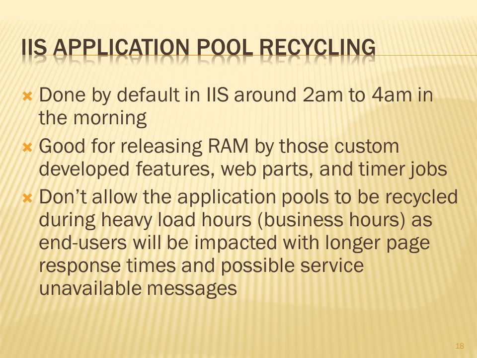  Done by default in IIS around 2am to 4am in the morning  Good for releasing RAM by those custom developed features, web parts, and timer jobs  Don’t allow the application pools to be recycled during heavy load hours (business hours) as end-users will be impacted with longer page response times and possible service unavailable messages 18