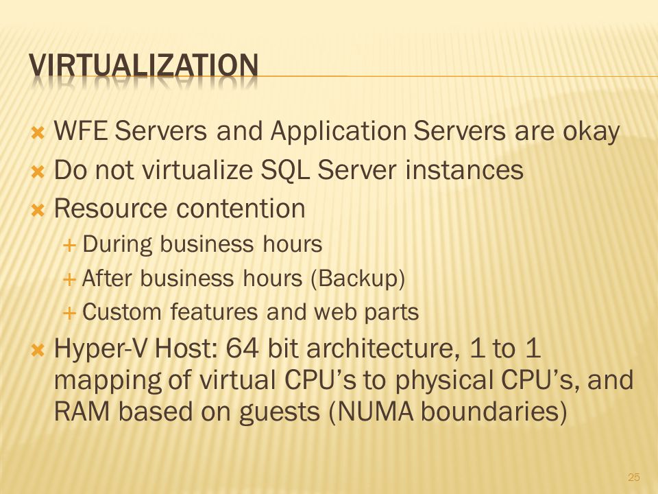  WFE Servers and Application Servers are okay  Do not virtualize SQL Server instances  Resource contention  During business hours  After business hours (Backup)  Custom features and web parts  Hyper-V Host: 64 bit architecture, 1 to 1 mapping of virtual CPU’s to physical CPU’s, and RAM based on guests (NUMA boundaries) 25