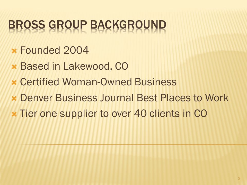  Founded 2004  Based in Lakewood, CO  Certified Woman-Owned Business  Denver Business Journal Best Places to Work  Tier one supplier to over 40 clients in CO 3