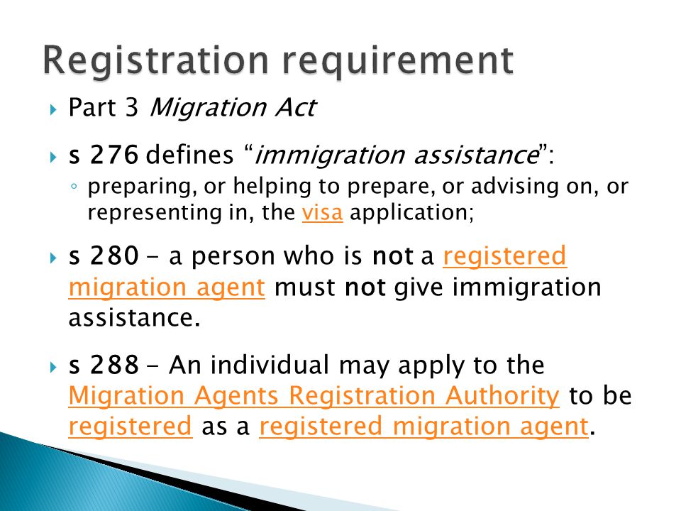  Part 3 Migration Act  s 276 defines immigration assistance : ◦ preparing, or helping to prepare, or advising on, or representing in, the visa application;visa  s a person who is not a registered migration agent must not give immigration assistance.registered migration agent  s An individual may apply to the Migration Agents Registration Authority to be registered as a registered migration agent.
