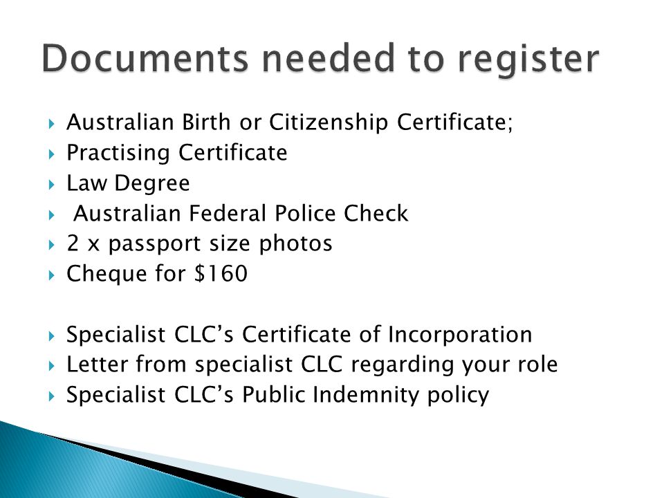  Australian Birth or Citizenship Certificate;  Practising Certificate  Law Degree  Australian Federal Police Check  2 x passport size photos  Cheque for $160  Specialist CLC’s Certificate of Incorporation  Letter from specialist CLC regarding your role  Specialist CLC’s Public Indemnity policy