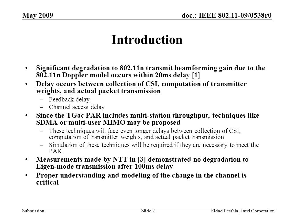doc.: IEEE /0538r0 Submission May 2009 Eldad Perahia, Intel CorporationSlide 2 Introduction Significant degradation to n transmit beamforming gain due to the n Doppler model occurs within 20ms delay [1] Delay occurs between collection of CSI, computation of transmitter weights, and actual packet transmission –Feedback delay –Channel access delay Since the TGac PAR includes multi-station throughput, techniques like SDMA or multi-user MIMO may be proposed –These techniques will face even longer delays between collection of CSI, computation of transmitter weights, and actual packet transmission –Simulation of these techniques will be required if they are necessary to meet the PAR Measurements made by NTT in [3] demonstrated no degradation to Eigen-mode transmission after 100ms delay Proper understanding and modeling of the change in the channel is critical