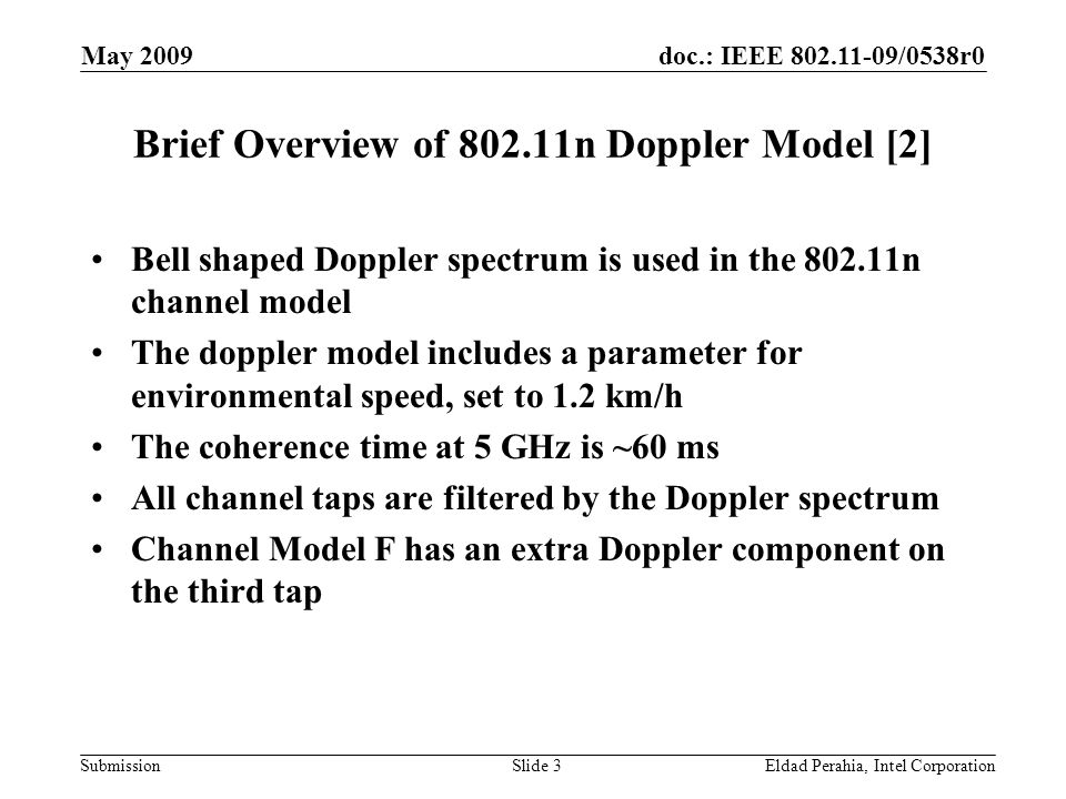 doc.: IEEE /0538r0 Submission May 2009 Eldad Perahia, Intel CorporationSlide 3 Brief Overview of n Doppler Model [2] Bell shaped Doppler spectrum is used in the n channel model The doppler model includes a parameter for environmental speed, set to 1.2 km/h The coherence time at 5 GHz is ~60 ms All channel taps are filtered by the Doppler spectrum Channel Model F has an extra Doppler component on the third tap