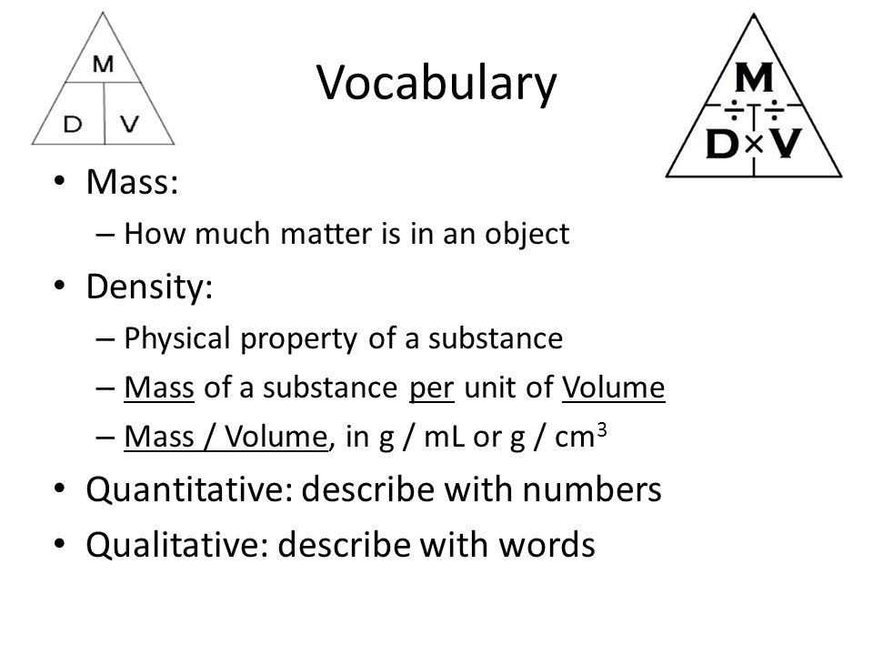 Vocabulary Mass: – How much matter is in an object Density: – Physical property of a substance – Mass of a substance per unit of Volume – Mass / Volume, in g / mL or g / cm 3 Quantitative: describe with numbers Qualitative: describe with words