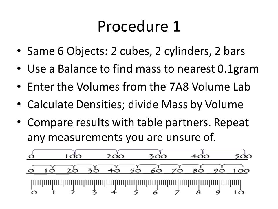 Procedure 1 Same 6 Objects: 2 cubes, 2 cylinders, 2 bars Use a Balance to find mass to nearest 0.1gram Enter the Volumes from the 7A8 Volume Lab Calculate Densities; divide Mass by Volume Compare results with table partners.