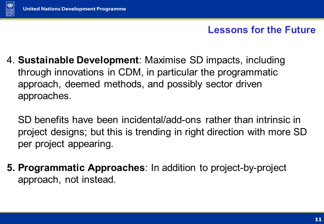 11 Lessons for the Future 4.Sustainable Development: Maximise SD impacts, including through innovations in CDM, in particular the programmatic approach, deemed methods, and possibly sector driven approaches.