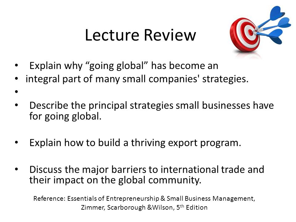 Lecture Review Reference: Essentials of Entrepreneurship & Small Business Management, Zimmer, Scarborough &Wilson, 5 th Edition Explain why going global has become an integral part of many small companies strategies.