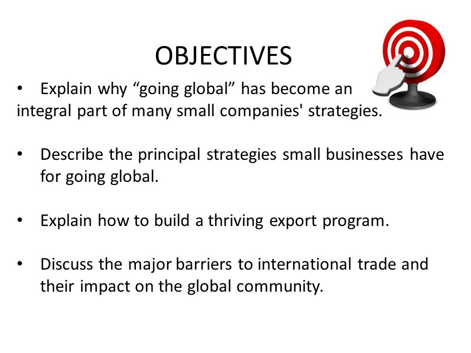 OBJECTIVES Explain why going global has become an integral part of many small companies strategies.