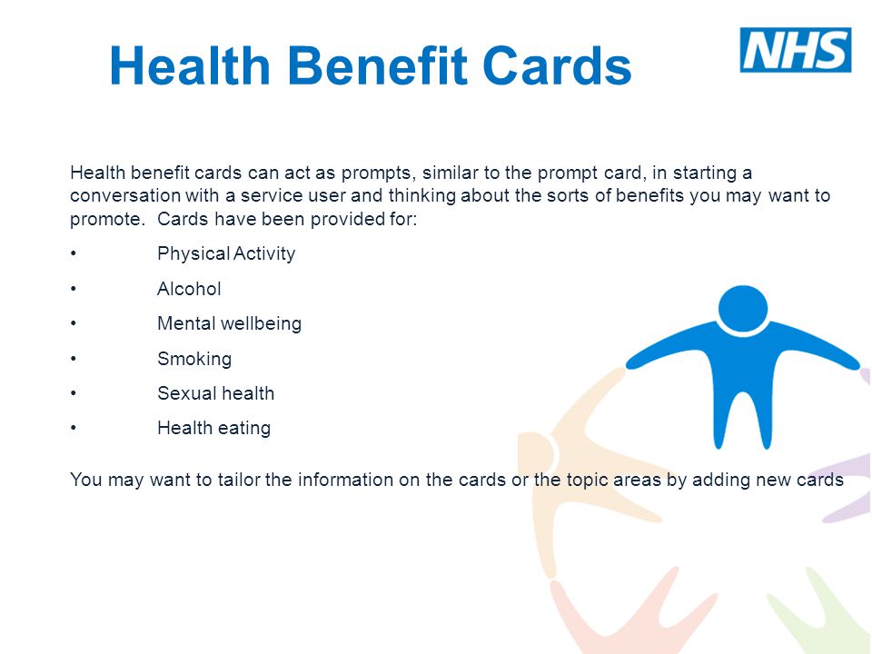Health Benefit Cards Health benefit cards can act as prompts, similar to the prompt card, in starting a conversation with a service user and thinking about the sorts of benefits you may want to promote.