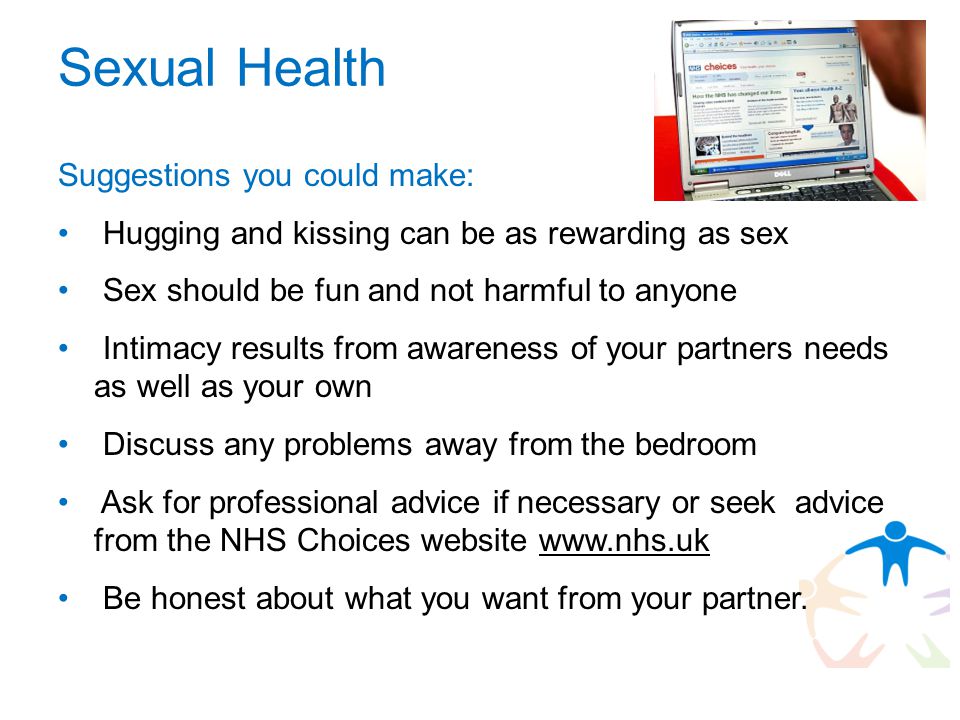 Sexual Health Suggestions you could make: Hugging and kissing can be as rewarding as sex Sex should be fun and not harmful to anyone Intimacy results from awareness of your partners needs as well as your own Discuss any problems away from the bedroom Ask for professional advice if necessary or seek advice from the NHS Choices website   Be honest about what you want from your partner.