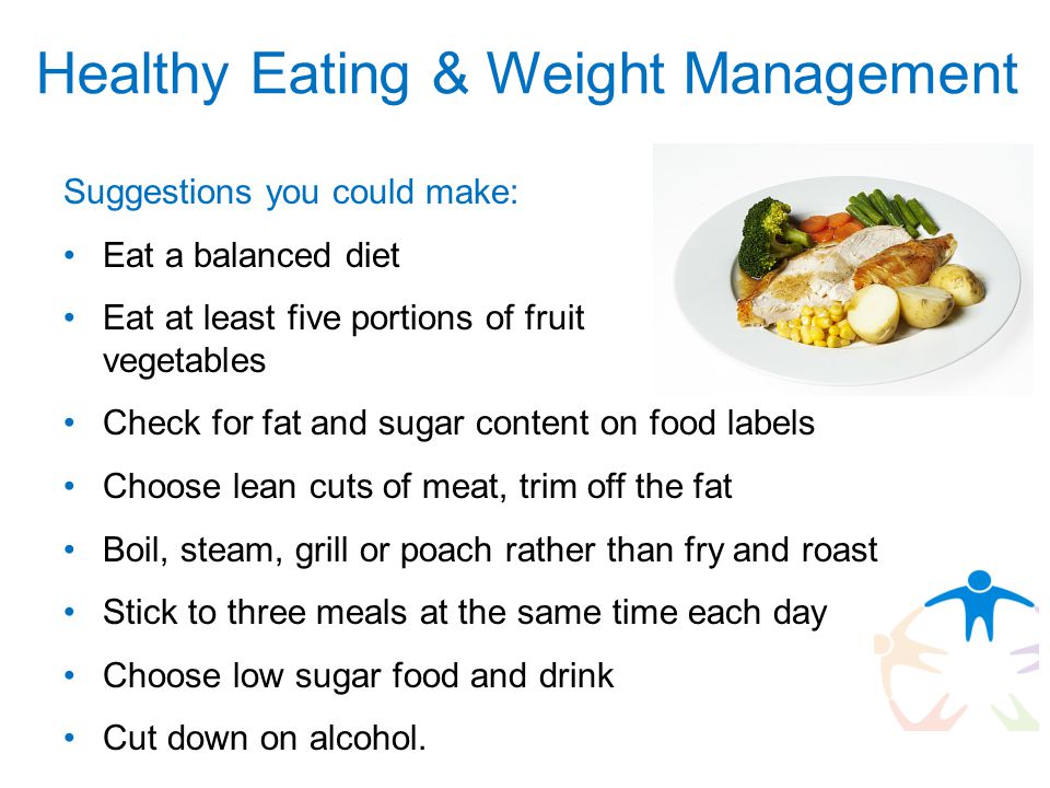 Suggestions you could make: Eat a balanced diet Eat at least five portions of fruit and vegetables Check for fat and sugar content on food labels Choose lean cuts of meat, trim off the fat Boil, steam, grill or poach rather than fry and roast Stick to three meals at the same time each day Choose low sugar food and drink Cut down on alcohol.