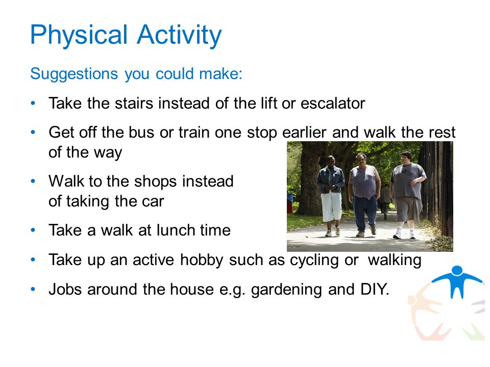 Physical Activity Suggestions you could make: Take the stairs instead of the lift or escalator Get off the bus or train one stop earlier and walk the rest of the way Walk to the shops instead of taking the car Take a walk at lunch time Take up an active hobby such as cycling or walking Jobs around the house e.g.