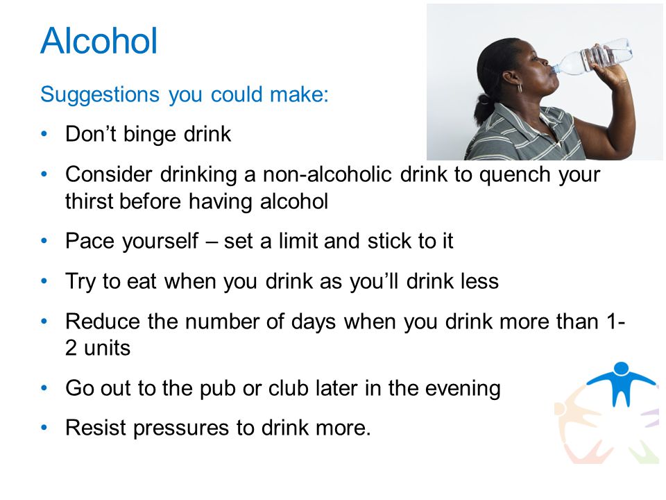 Alcohol Suggestions you could make: Don’t binge drink Consider drinking a non-alcoholic drink to quench your thirst before having alcohol Pace yourself – set a limit and stick to it Try to eat when you drink as you’ll drink less Reduce the number of days when you drink more than 1- 2 units Go out to the pub or club later in the evening Resist pressures to drink more.