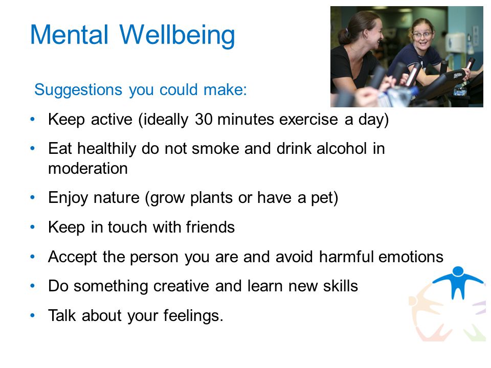 Mental Wellbeing Suggestions you could make: Keep active (ideally 30 minutes exercise a day) Eat healthily do not smoke and drink alcohol in moderation Enjoy nature (grow plants or have a pet) Keep in touch with friends Accept the person you are and avoid harmful emotions Do something creative and learn new skills Talk about your feelings.
