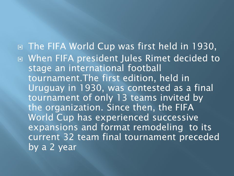  The FIFA World Cup was first held in 1930,  When FIFA president Jules Rimet decided to stage an international football tournament.The first edition, held in Uruguay in 1930, was contested as a final tournament of only 13 teams invited by the organization.