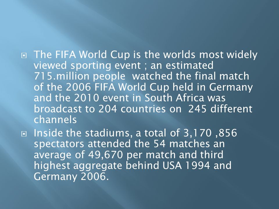  The FIFA World Cup is the worlds most widely viewed sporting event ; an estimated 715.million people watched the final match of the 2006 FIFA World Cup held in Germany and the 2010 event in South Africa was broadcast to 204 countries on 245 different channels  Inside the stadiums, a total of 3,170,856 spectators attended the 54 matches an average of 49,670 per match and third highest aggregate behind USA 1994 and Germany 2006.
