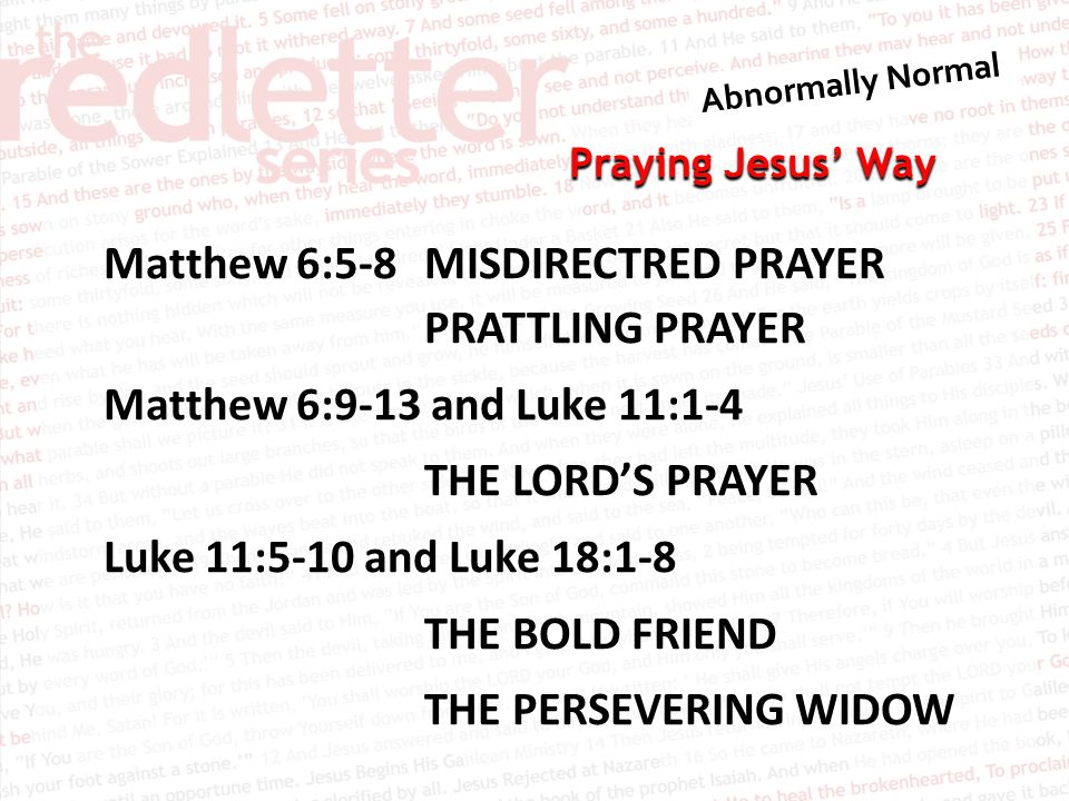 Praying Jesus’ Way Matthew 6:5-8MISDIRECTRED PRAYER PRATTLING PRAYER Matthew 6:9-13 and Luke 11:1-4 THE LORD’S PRAYER Luke 11:5-10 and Luke 18:1-8 THE BOLD FRIEND THE PERSEVERING WIDOW