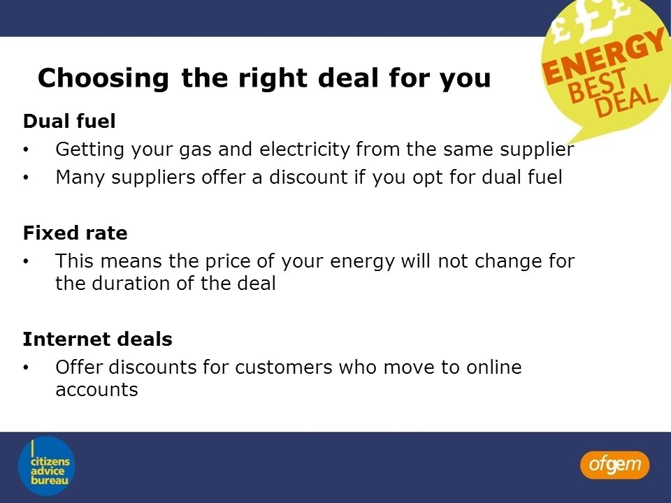 Choosing the right deal for you Dual fuel Getting your gas and electricity from the same supplier Many suppliers offer a discount if you opt for dual fuel Fixed rate This means the price of your energy will not change for the duration of the deal Internet deals Offer discounts for customers who move to online accounts