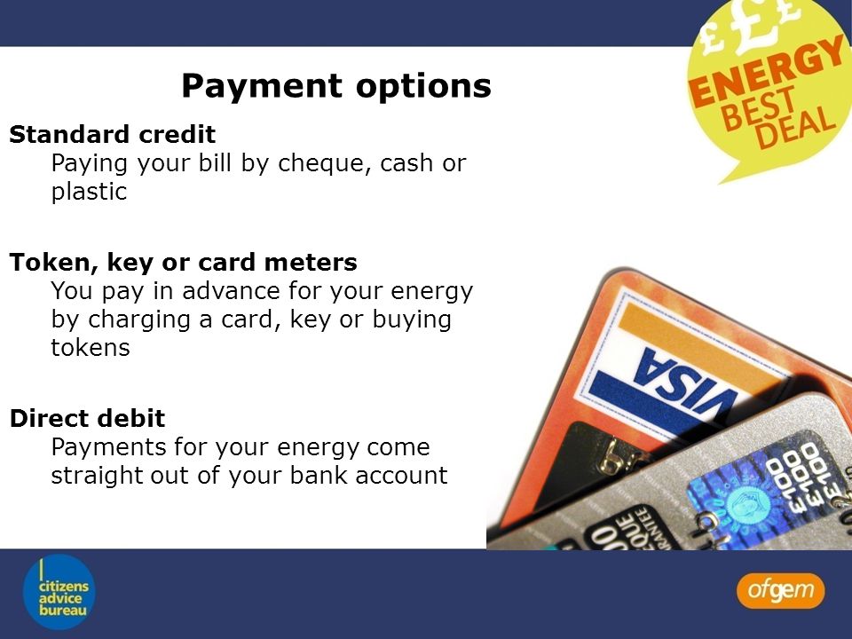 Payment options Standard credit Paying your bill by cheque, cash or plastic Token, key or card meters You pay in advance for your energy by charging a card, key or buying tokens Direct debit Payments for your energy come straight out of your bank account