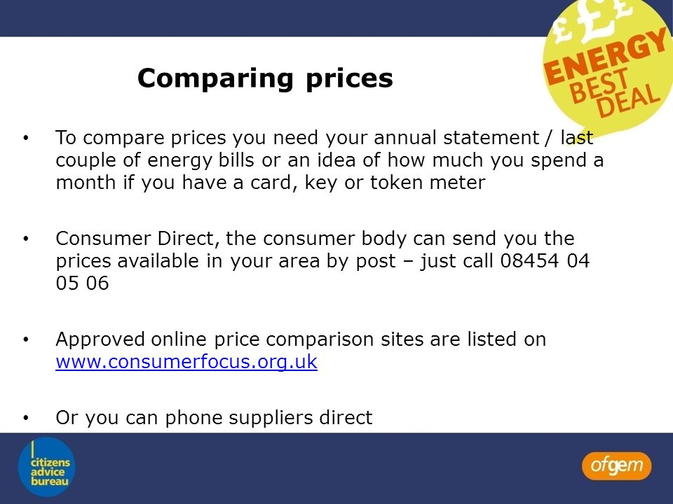 Comparing prices To compare prices you need your annual statement / last couple of energy bills or an idea of how much you spend a month if you have a card, key or token meter Consumer Direct, the consumer body can send you the prices available in your area by post – just call Approved online price comparison sites are listed on     Or you can phone suppliers direct
