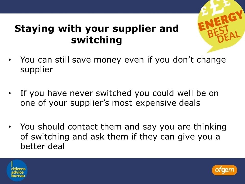 Staying with your supplier and switching You can still save money even if you don’t change supplier If you have never switched you could well be on one of your supplier’s most expensive deals You should contact them and say you are thinking of switching and ask them if they can give you a better deal