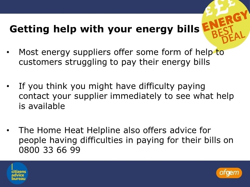 Getting help with your energy bills Most energy suppliers offer some form of help to customers struggling to pay their energy bills If you think you might have difficulty paying contact your supplier immediately to see what help is available The Home Heat Helpline also offers advice for people having difficulties in paying for their bills on