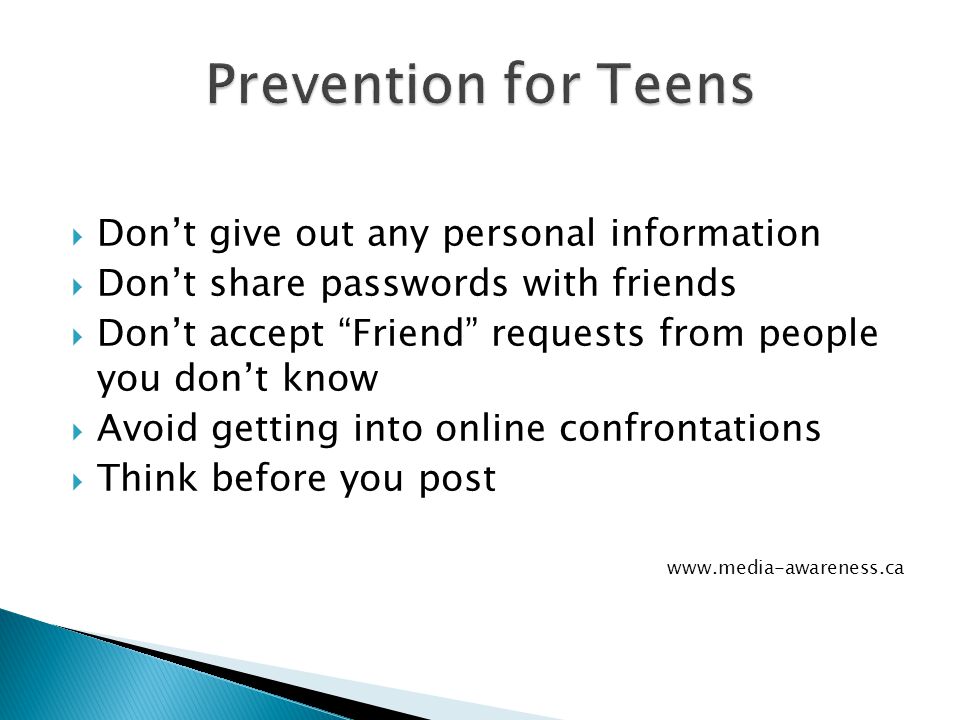  Don’t give out any personal information  Don’t share passwords with friends  Don’t accept Friend requests from people you don’t know  Avoid getting into online confrontations  Think before you post