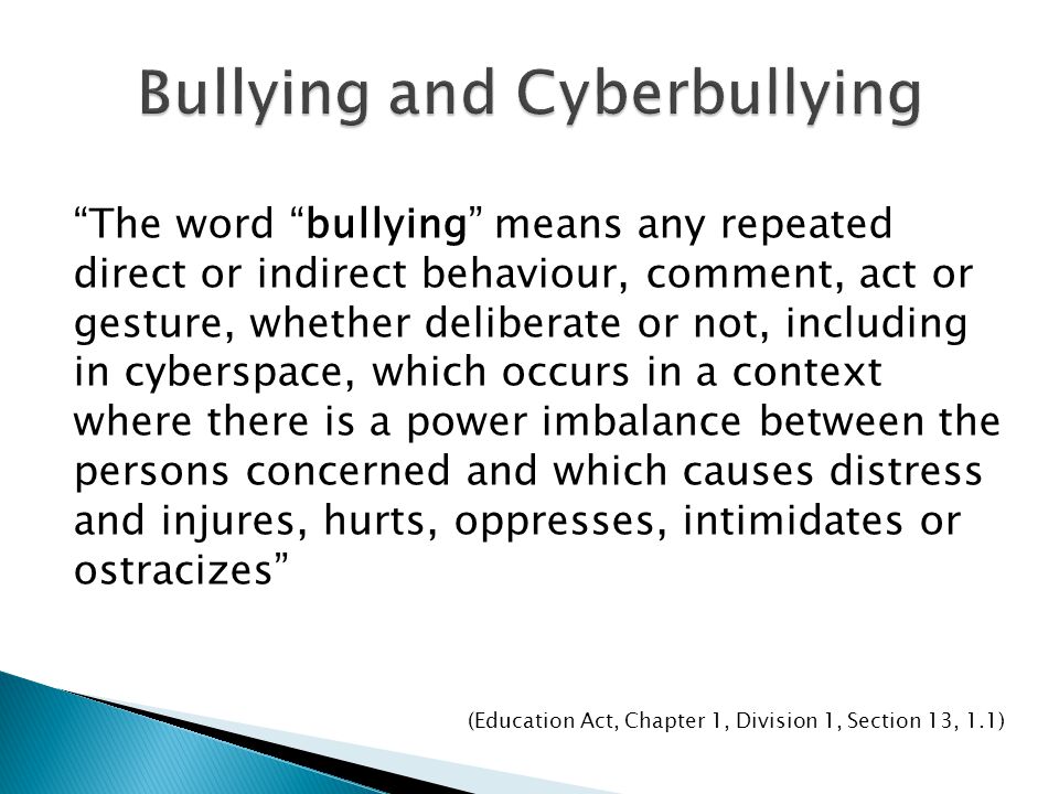 The word bullying means any repeated direct or indirect behaviour, comment, act or gesture, whether deliberate or not, including in cyberspace, which occurs in a context where there is a power imbalance between the persons concerned and which causes distress and injures, hurts, oppresses, intimidates or ostracizes (Education Act, Chapter 1, Division 1, Section 13, 1.1)