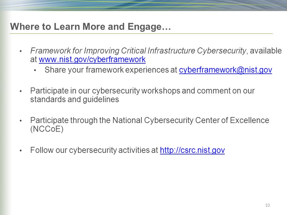 Framework for Improving Critical Infrastructure Cybersecurity, available at   Share your framework experiences at Participate in our cybersecurity workshops and comment on our standards and guidelines Participate through the National Cybersecurity Center of Excellence (NCCoE) Follow our cybersecurity activities at   10 Where to Learn More and Engage…