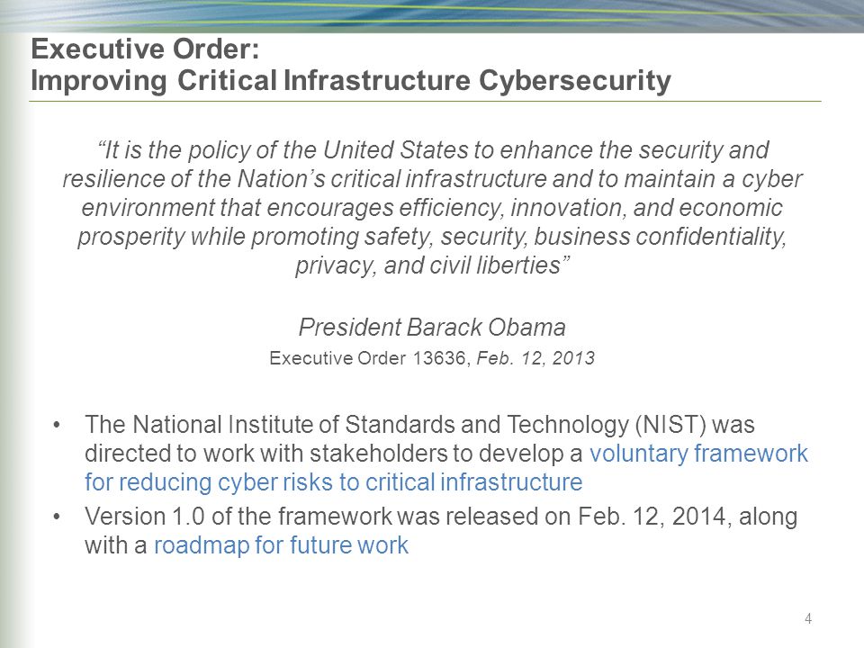 Executive Order: Improving Critical Infrastructure Cybersecurity It is the policy of the United States to enhance the security and resilience of the Nation’s critical infrastructure and to maintain a cyber environment that encourages efficiency, innovation, and economic prosperity while promoting safety, security, business confidentiality, privacy, and civil liberties President Barack Obama Executive Order 13636, Feb.