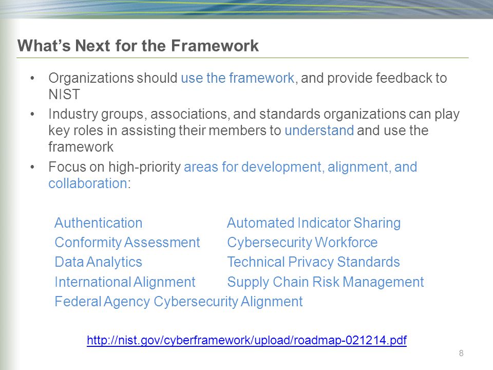 What’s Next for the Framework Organizations should use the framework, and provide feedback to NIST Industry groups, associations, and standards organizations can play key roles in assisting their members to understand and use the framework Focus on high-priority areas for development, alignment, and collaboration: AuthenticationAutomated Indicator Sharing Conformity AssessmentCybersecurity Workforce Data AnalyticsTechnical Privacy Standards International AlignmentSupply Chain Risk Management Federal Agency Cybersecurity Alignment   8