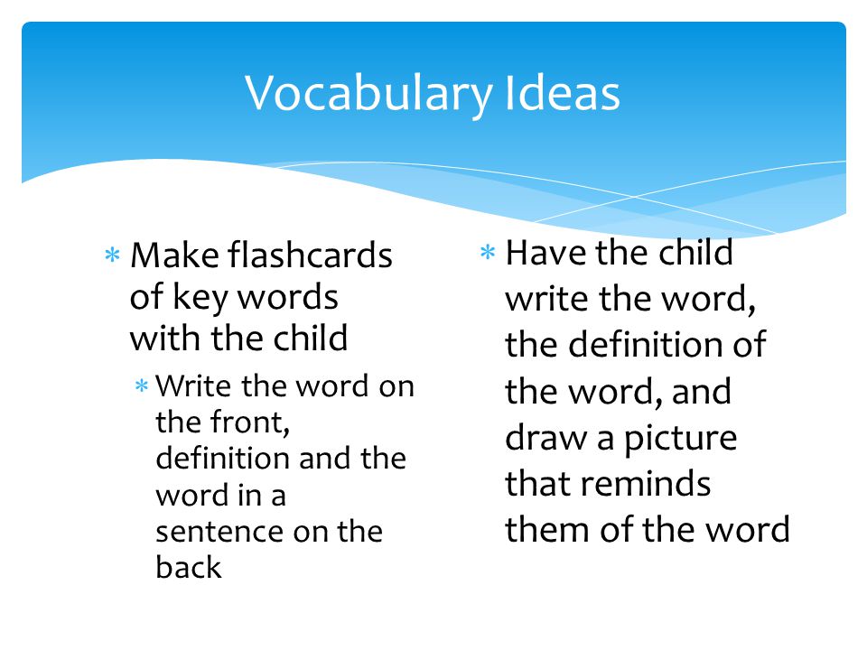 Vocabulary Ideas  Make flashcards of key words with the child  Write the word on the front, definition and the word in a sentence on the back  Have the child write the word, the definition of the word, and draw a picture that reminds them of the word