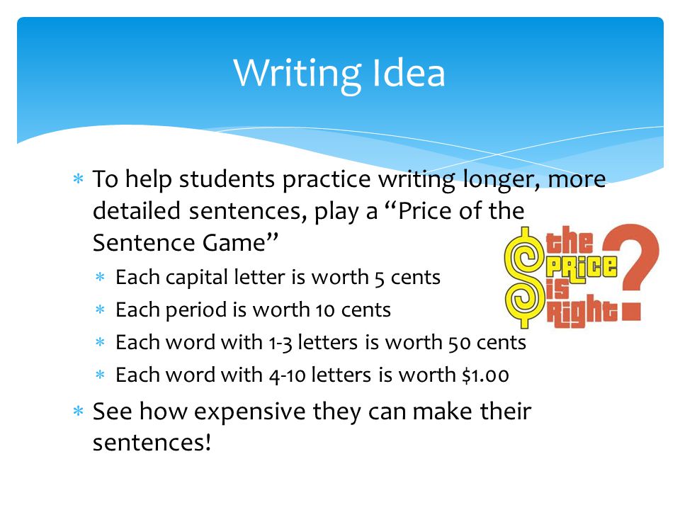  To help students practice writing longer, more detailed sentences, play a Price of the Sentence Game  Each capital letter is worth 5 cents  Each period is worth 10 cents  Each word with 1-3 letters is worth 50 cents  Each word with 4-10 letters is worth $1.00  See how expensive they can make their sentences.