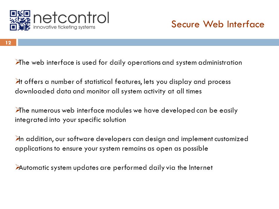 Secure Web Interface 12  The web interface is used for daily operations and system administration  It offers a number of statistical features, lets you display and process downloaded data and monitor all system activity at all times  The numerous web interface modules we have developed can be easily integrated into your specific solution  In addition, our software developers can design and implement customized applications to ensure your system remains as open as possible  Automatic system updates are performed daily via the Internet