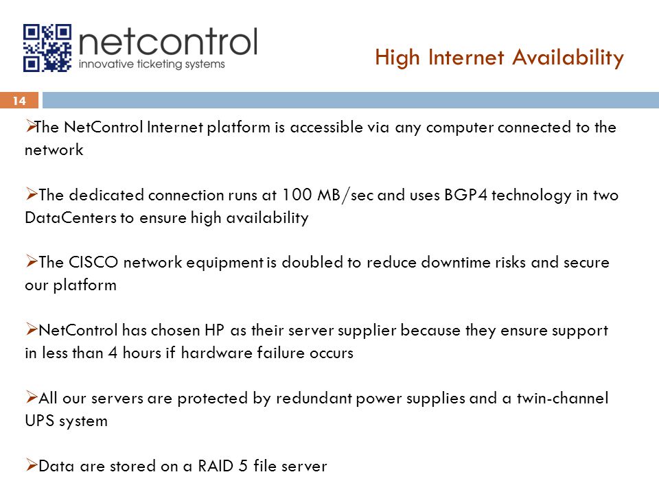 High Internet Availability 14  The NetControl Internet platform is accessible via any computer connected to the network  The dedicated connection runs at 100 MB/sec and uses BGP4 technology in two DataCenters to ensure high availability  The CISCO network equipment is doubled to reduce downtime risks and secure our platform  NetControl has chosen HP as their server supplier because they ensure support in less than 4 hours if hardware failure occurs  All our servers are protected by redundant power supplies and a twin-channel UPS system  Data are stored on a RAID 5 file server
