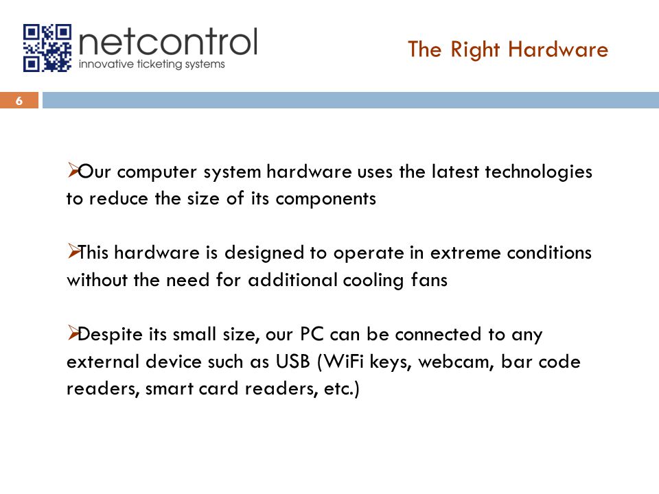 The Right Hardware 6  Our computer system hardware uses the latest technologies to reduce the size of its components  This hardware is designed to operate in extreme conditions without the need for additional cooling fans  Despite its small size, our PC can be connected to any external device such as USB (WiFi keys, webcam, bar code readers, smart card readers, etc.)