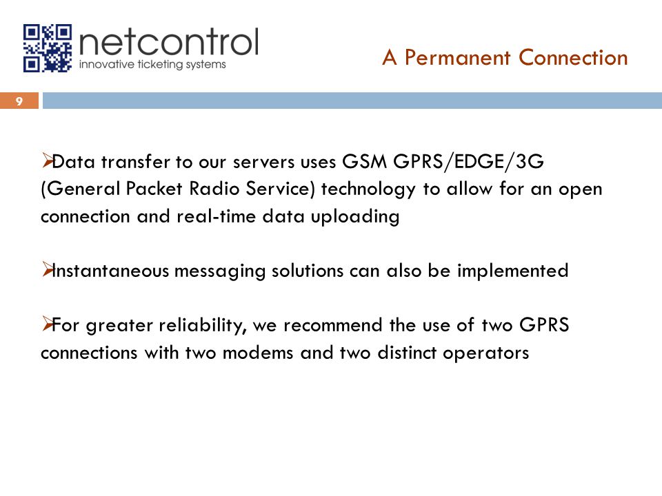 A Permanent Connection 9  Data transfer to our servers uses GSM GPRS/EDGE/3G (General Packet Radio Service) technology to allow for an open connection and real-time data uploading  Instantaneous messaging solutions can also be implemented  For greater reliability, we recommend the use of two GPRS connections with two modems and two distinct operators