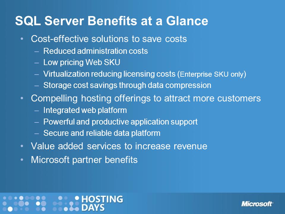 SQL Server Benefits at a Glance Cost-effective solutions to save costs –Reduced administration costs –Low pricing Web SKU –Virtualization reducing licensing costs ( Enterprise SKU only ) –Storage cost savings through data compression Compelling hosting offerings to attract more customers –Integrated web platform –Powerful and productive application support –Secure and reliable data platform Value added services to increase revenue Microsoft partner benefits