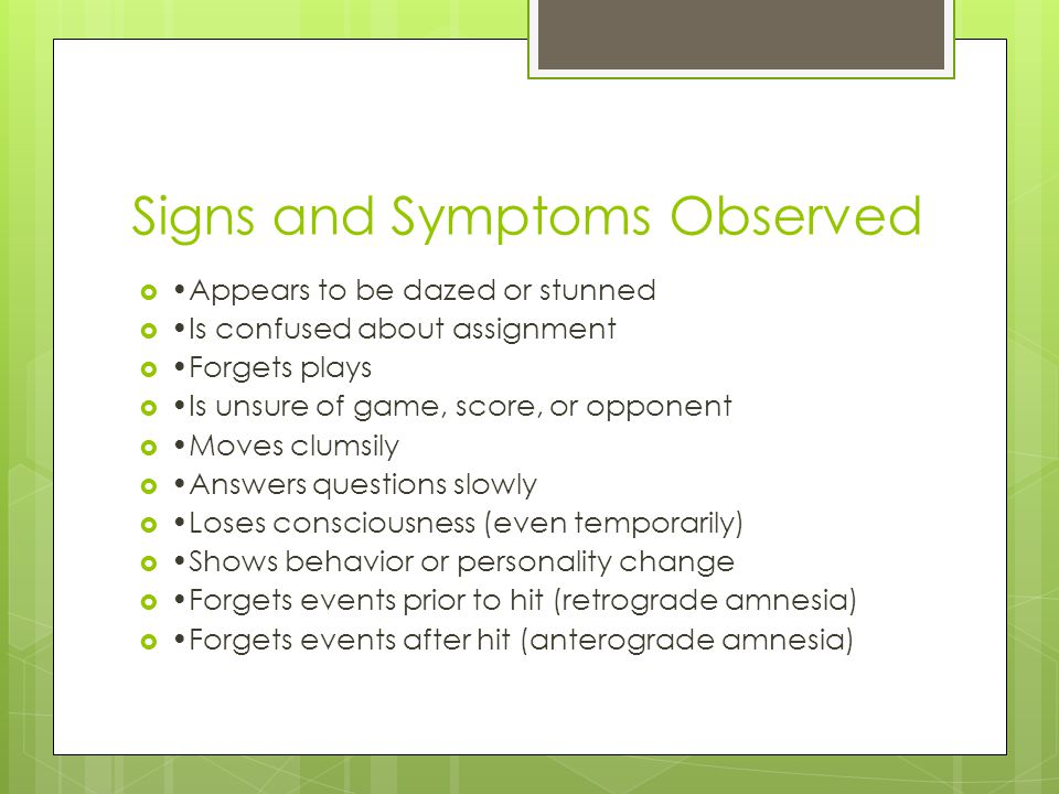 Signs and Symptoms Observed  Appears to be dazed or stunned  Is confused about assignment  Forgets plays  Is unsure of game, score, or opponent  Moves clumsily  Answers questions slowly  Loses consciousness (even temporarily)  Shows behavior or personality change  Forgets events prior to hit (retrograde amnesia)  Forgets events after hit (anterograde amnesia)