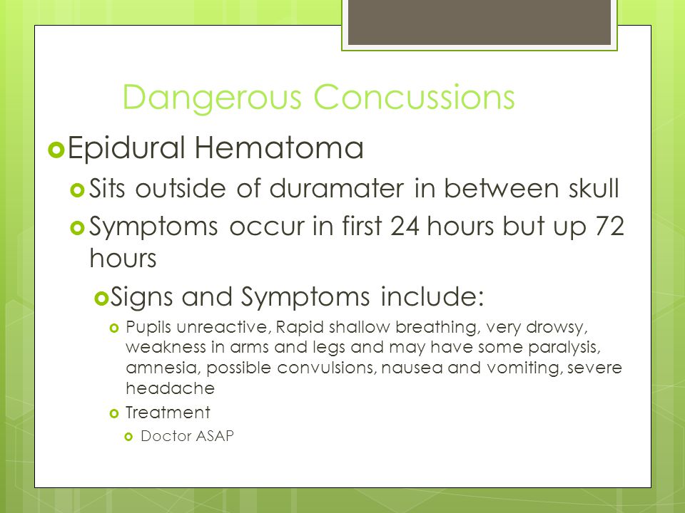 Dangerous Concussions  Epidural Hematoma  Sits outside of duramater in between skull  Symptoms occur in first 24 hours but up 72 hours  Signs and Symptoms include:  Pupils unreactive, Rapid shallow breathing, very drowsy, weakness in arms and legs and may have some paralysis, amnesia, possible convulsions, nausea and vomiting, severe headache  Treatment  Doctor ASAP