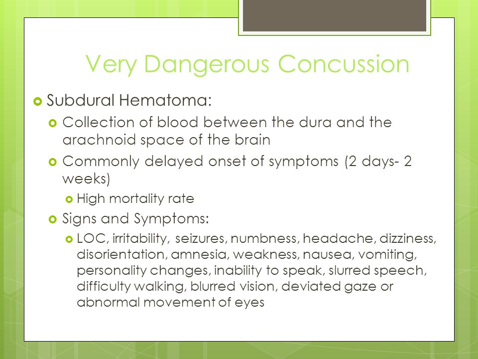 Very Dangerous Concussion  Subdural Hematoma:  Collection of blood between the dura and the arachnoid space of the brain  Commonly delayed onset of symptoms (2 days- 2 weeks)  High mortality rate  Signs and Symptoms:  LOC, irritability, seizures, numbness, headache, dizziness, disorientation, amnesia, weakness, nausea, vomiting, personality changes, inability to speak, slurred speech, difficulty walking, blurred vision, deviated gaze or abnormal movement of eyes