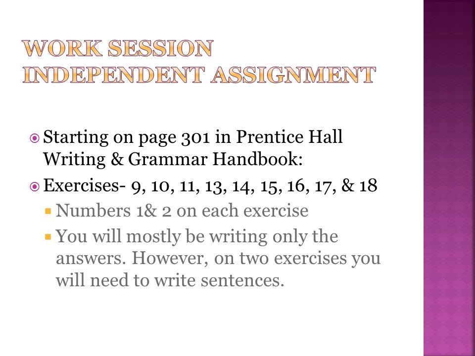  Starting on page 301 in Prentice Hall Writing & Grammar Handbook:  Exercises- 9, 10, 11, 13, 14, 15, 16, 17, & 18  Numbers 1& 2 on each exercise  You will mostly be writing only the answers.
