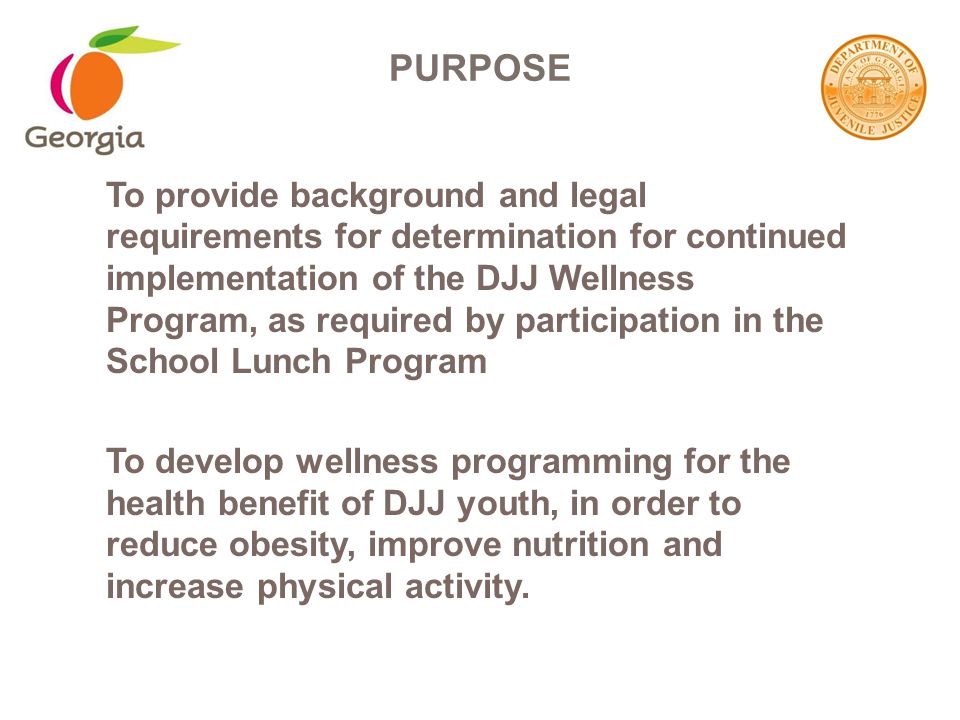 To provide background and legal requirements for determination for continued implementation of the DJJ Wellness Program, as required by participation in the School Lunch Program To develop wellness programming for the health benefit of DJJ youth, in order to reduce obesity, improve nutrition and increase physical activity.