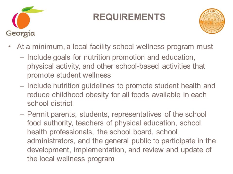 At a minimum, a local facility school wellness program must –Include goals for nutrition promotion and education, physical activity, and other school-based activities that promote student wellness –Include nutrition guidelines to promote student health and reduce childhood obesity for all foods available in each school district –Permit parents, students, representatives of the school food authority, teachers of physical education, school health professionals, the school board, school administrators, and the general public to participate in the development, implementation, and review and update of the local wellness program REQUIREMENTS