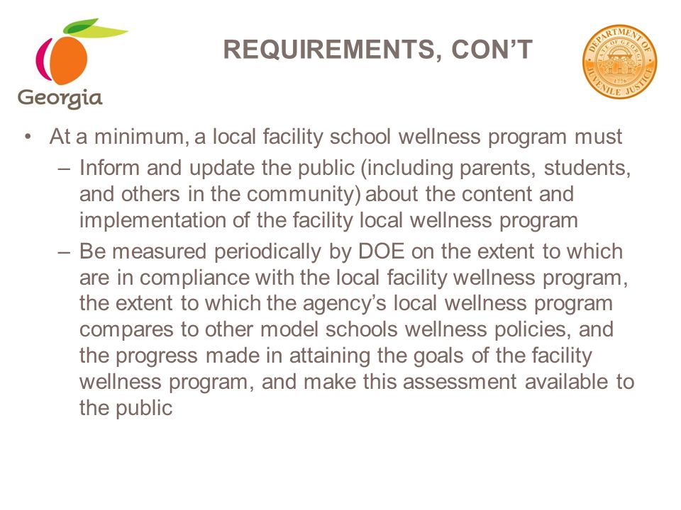 At a minimum, a local facility school wellness program must –Inform and update the public (including parents, students, and others in the community) about the content and implementation of the facility local wellness program –Be measured periodically by DOE on the extent to which are in compliance with the local facility wellness program, the extent to which the agency’s local wellness program compares to other model schools wellness policies, and the progress made in attaining the goals of the facility wellness program, and make this assessment available to the public REQUIREMENTS, CON’T