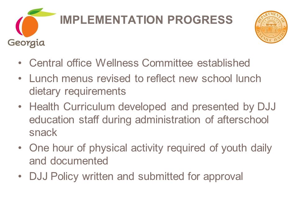 Central office Wellness Committee established Lunch menus revised to reflect new school lunch dietary requirements Health Curriculum developed and presented by DJJ education staff during administration of afterschool snack One hour of physical activity required of youth daily and documented DJJ Policy written and submitted for approval IMPLEMENTATION PROGRESS
