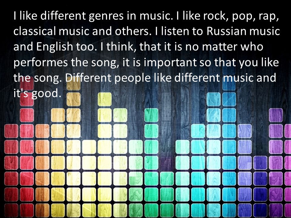 I like different genres in music. I like rock, pop, rap, classical music and others.