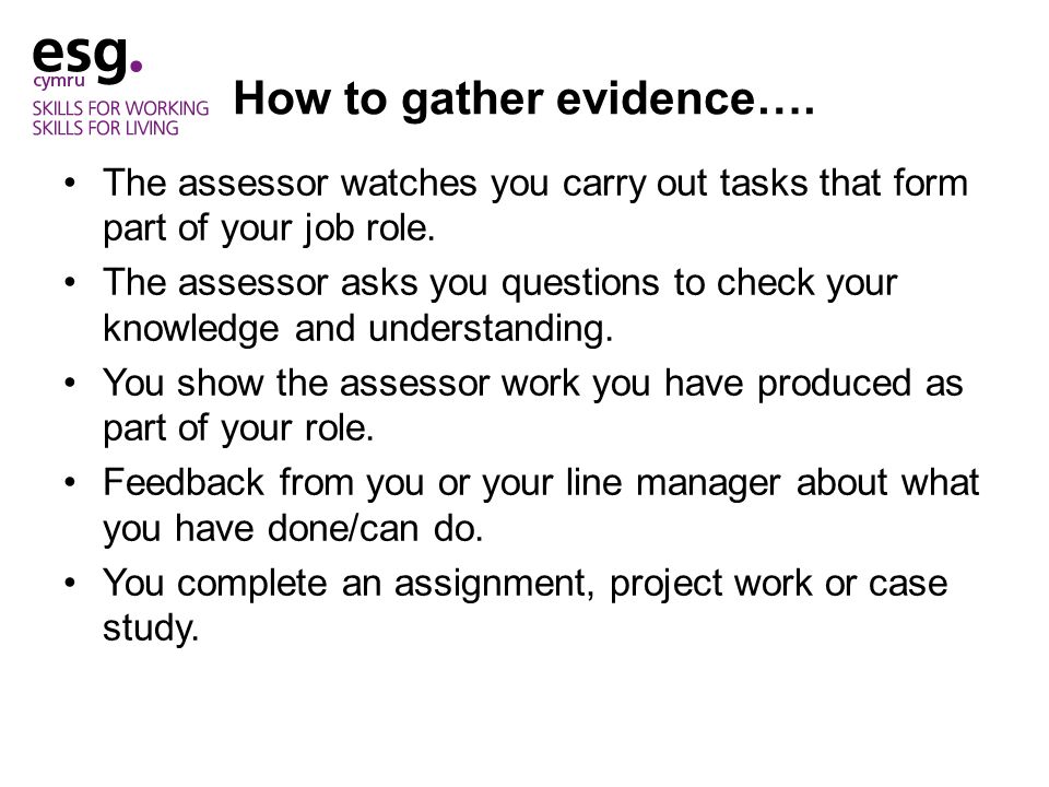 How to gather evidence…. The assessor watches you carry out tasks that form part of your job role.