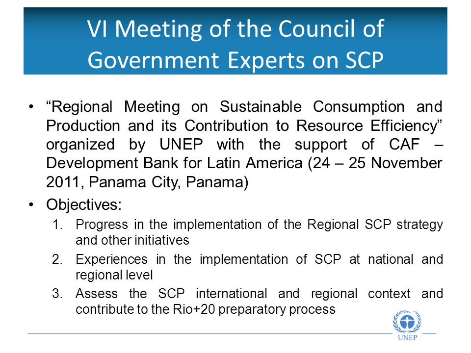 VI Meeting of the Council of Government Experts on SCP Regional Meeting on Sustainable Consumption and Production and its Contribution to Resource Efficiency organized by UNEP with the support of CAF – Development Bank for Latin America (24 – 25 November 2011, Panama City, Panama) Objectives: 1.
