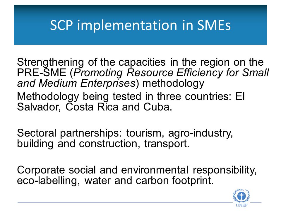 SCP implementation in SMEs Strengthening of the capacities in the region on the PRE-SME (Promoting Resource Efficiency for Small and Medium Enterprises) methodology Methodology being tested in three countries: El Salvador, Costa Rica and Cuba.